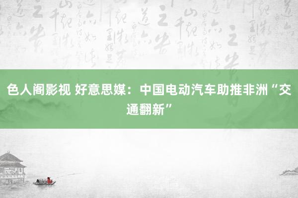 色人阁影视 好意思媒：中国电动汽车助推非洲“交通翻新”