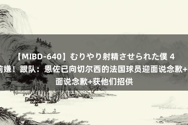 【MIBD-640】むりやり射精させられた僕 4時間 冰释前嫌！跟队：恩佐已向切尔西的法国球员迎面说念歉+获他们招供