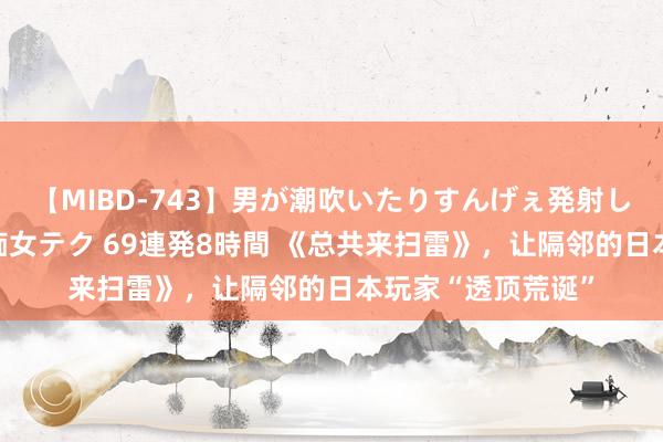 【MIBD-743】男が潮吹いたりすんげぇ発射しちゃう！ 女神の痴女テク 69連発8時間 《总共来扫雷》，让隔邻的日本玩家“透顶荒诞”