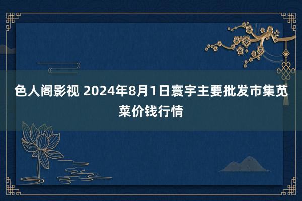 色人阁影视 2024年8月1日寰宇主要批发市集苋菜价钱行情