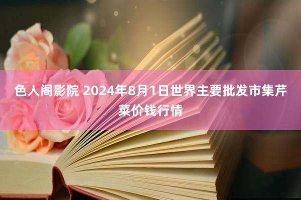 色人阁影院 2024年8月1日世界主要批发市集芹菜价钱行情