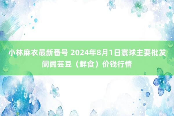 小林麻衣最新番号 2024年8月1日寰球主要批发阛阓芸豆（鲜食）价钱行情