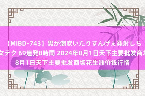 【MIBD-743】男が潮吹いたりすんげぇ発射しちゃう！ 女神の痴女テク 69連発8時間 2024年8月1日天下主要批发商场花生油价钱行情