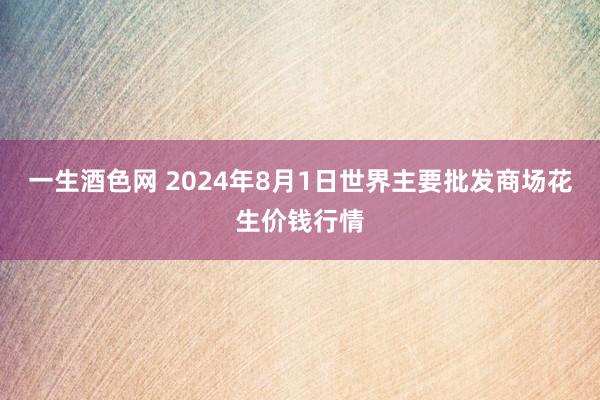 一生酒色网 2024年8月1日世界主要批发商场花生价钱行情