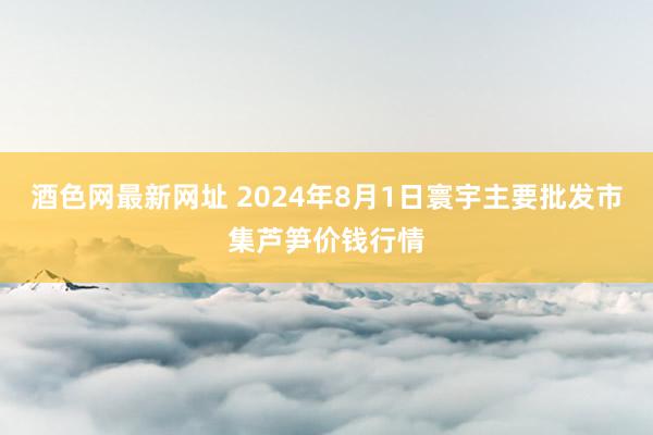 酒色网最新网址 2024年8月1日寰宇主要批发市集芦笋价钱行情