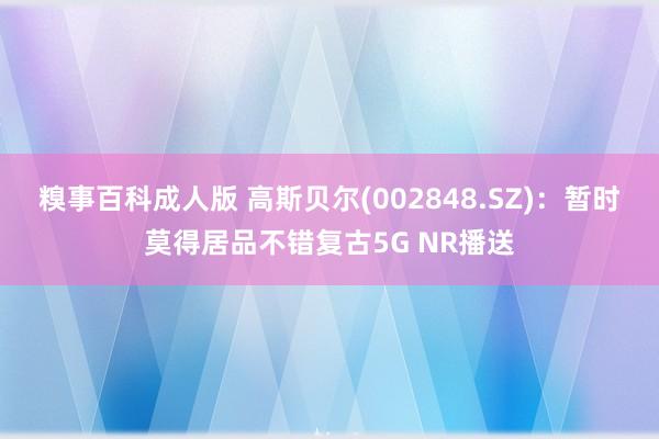 糗事百科成人版 高斯贝尔(002848.SZ)：暂时莫得居品不错复古5G NR播送