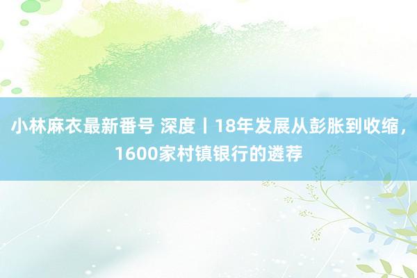 小林麻衣最新番号 深度丨18年发展从彭胀到收缩，1600家村镇银行的遴荐