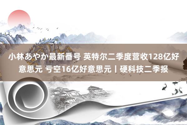 小林あやか最新番号 英特尔二季度营收128亿好意思元 亏空16亿好意思元丨硬科技二季报