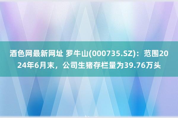 酒色网最新网址 罗牛山(000735.SZ)：范围2024年6月末，公司生猪存栏量为39.76万头