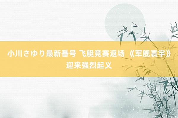 小川さゆり最新番号 飞艇竞赛返场 《军舰寰宇》迎来强烈起义