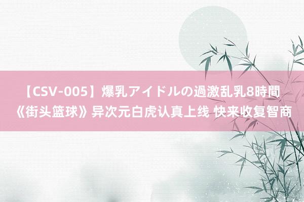 【CSV-005】爆乳アイドルの過激乱乳8時間 《街头篮球》异次元白虎认真上线 快来收复智商