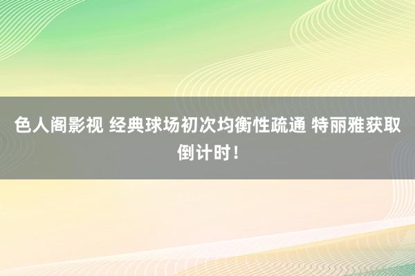 色人阁影视 经典球场初次均衡性疏通 特丽雅获取倒计时！