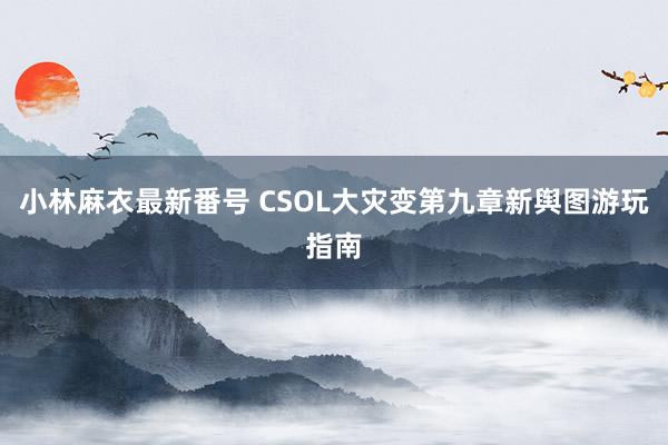 小林麻衣最新番号 CSOL大灾变第九章新舆图游玩指南