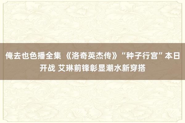 俺去也色播全集 《洛奇英杰传》“种子行宫”本日开战 艾琳前锋彰显潮水新穿搭