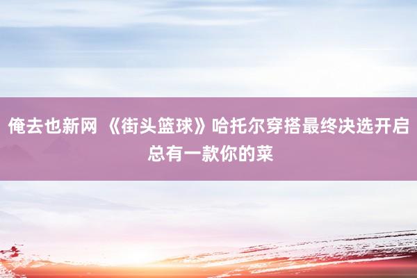 俺去也新网 《街头篮球》哈托尔穿搭最终决选开启 总有一款你的菜