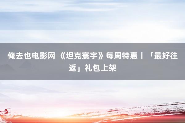 俺去也电影网 《坦克寰宇》每周特惠丨「最好往返」礼包上架