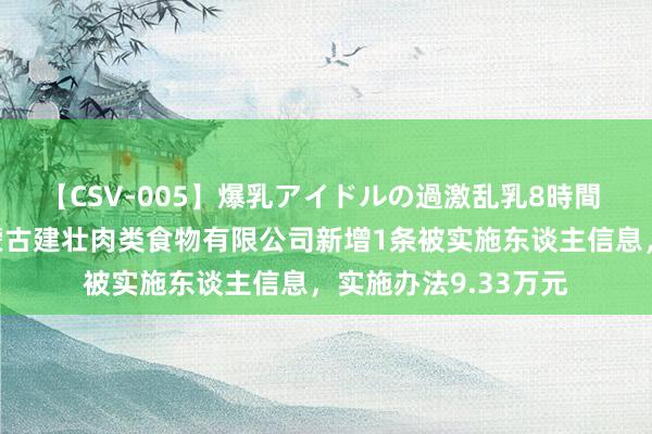 【CSV-005】爆乳アイドルの過激乱乳8時間 温氏股份控股的内蒙古建壮肉类食物有限公司新增1条被实施东谈主信息，实施办法9.33万元