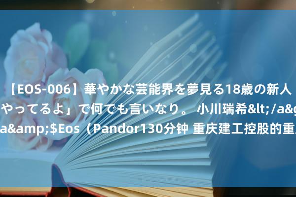 【EOS-006】華やかな芸能界を夢見る18歳の新人タレントは「みんなやってるよ」で何でも言いなり。 小川瑞希</a>2014-04-15Pandora&$Eos（Pandor130分钟 重庆建工控股的重庆工业开导安设集团有限公司新增1条被实际东说念主信息，实际观点5.37万元