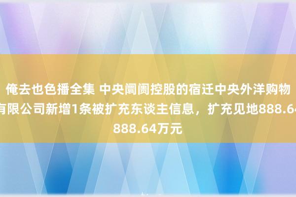 俺去也色播全集 中央阛阓控股的宿迁中央外洋购物广场有限公司新增1条被扩充东谈主信息，扩充见地888.64万元