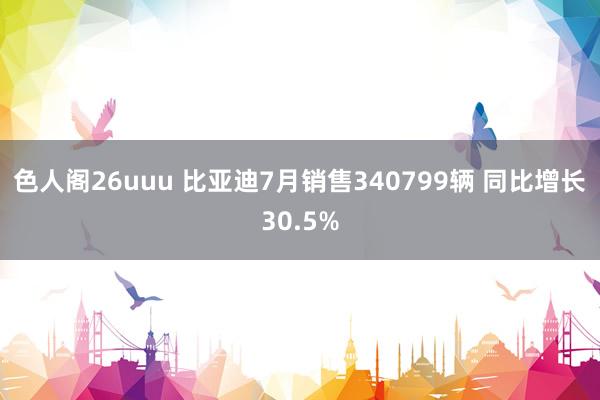 色人阁26uuu 比亚迪7月销售340799辆 同比增长30.5%