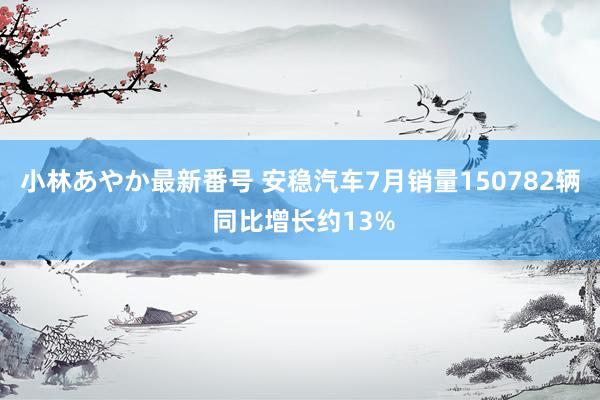 小林あやか最新番号 安稳汽车7月销量150782辆 同比增长约13%