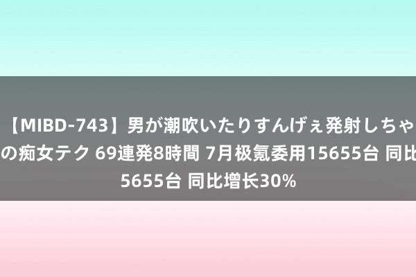 【MIBD-743】男が潮吹いたりすんげぇ発射しちゃう！ 女神の痴女テク 69連発8時間 7月极氪委用15655台 同比增长30%