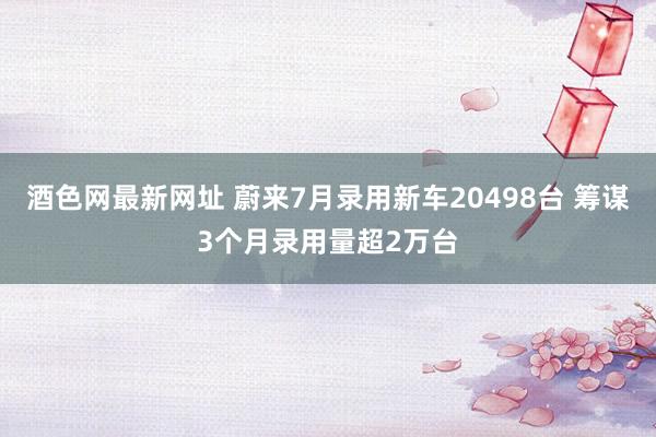 酒色网最新网址 蔚来7月录用新车20498台 筹谋3个月录用量超2万台