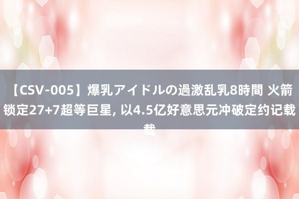 【CSV-005】爆乳アイドルの過激乱乳8時間 火箭锁定27+7超等巨星， 以4.5亿好意思元冲破定约记载