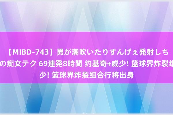 【MIBD-743】男が潮吹いたりすんげぇ発射しちゃう！ 女神の痴女テク 69連発8時間 约基奇+威少! 篮球界炸裂组合行将出身