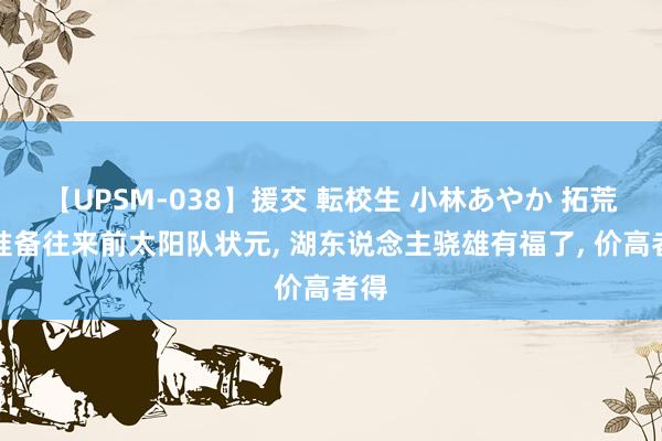 【UPSM-038】援交 転校生 小林あやか 拓荒者准备往来前太阳队状元， 湖东说念主骁雄有福了， 价高者得