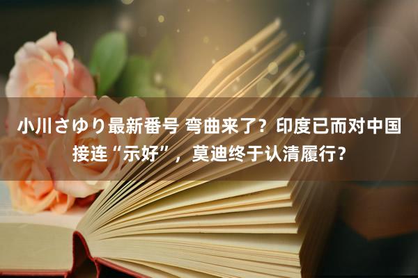 小川さゆり最新番号 弯曲来了？印度已而对中国接连“示好”，莫迪终于认清履行？