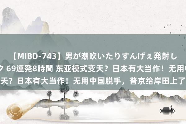 【MIBD-743】男が潮吹いたりすんげぇ発射しちゃう！ 女神の痴女テク 69連発8時間 东亚模式变天？日本有大当作！无用中国脱手，普京给岸田上了一课