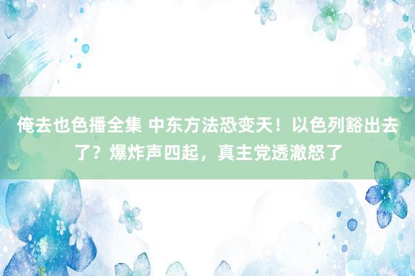 俺去也色播全集 中东方法恐变天！以色列豁出去了？爆炸声四起，真主党透澈怒了