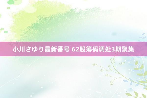 小川さゆり最新番号 62股筹码调处3期聚集