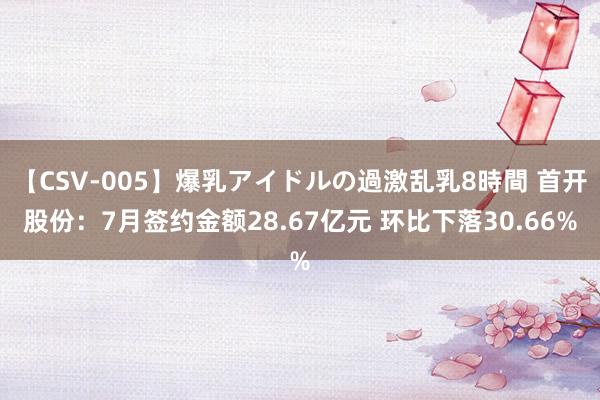 【CSV-005】爆乳アイドルの過激乱乳8時間 首开股份：7月签约金额28.67亿元 环比下落30.66%