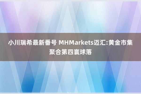 小川瑞希最新番号 MHMarkets迈汇:黄金市集聚合第四寰球落