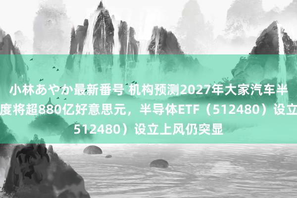 小林あやか最新番号 机构预测2027年大家汽车半导体阛阓限度将超880亿好意思元，半导体ETF（512480）设立上风仍突显