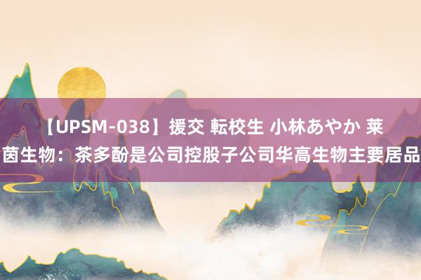 【UPSM-038】援交 転校生 小林あやか 莱茵生物：茶多酚是公司控股子公司华高生物主要居品