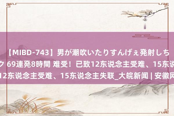 【MIBD-743】男が潮吹いたりすんげぇ発射しちゃう！ 女神の痴女テク 69連発8時間 难受！已致12东说念主受难、15东说念主失联_大皖新闻 | 安徽网