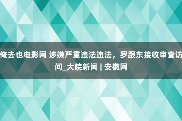 俺去也电影网 涉嫌严重违法违法，罗跟东接收审查访问_大皖新闻 | 安徽网