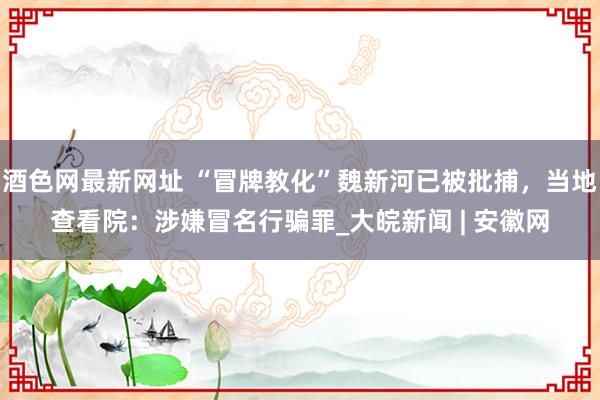 酒色网最新网址 “冒牌教化”魏新河已被批捕，当地查看院：涉嫌冒名行骗罪_大皖新闻 | 安徽网