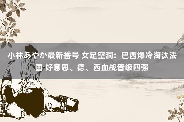 小林あやか最新番号 女足空洞：巴西爆冷淘汰法国 好意思、德、西血战晋级四强