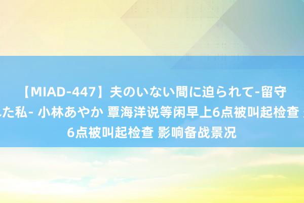 【MIAD-447】夫のいない間に迫られて-留守中に寝取られた私- 小林あやか 覃海洋说等闲早上6点被叫起检查 影响备战景况