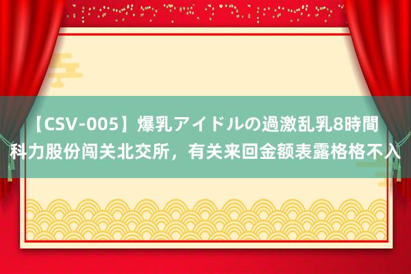 【CSV-005】爆乳アイドルの過激乱乳8時間 科力股份闯关北交所，有关来回金额表露格格不入