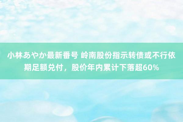 小林あやか最新番号 岭南股份指示转债或不行依期足额兑付，股价年内累计下落超60%