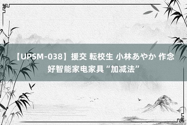 【UPSM-038】援交 転校生 小林あやか 作念好智能家电家具“加减法”