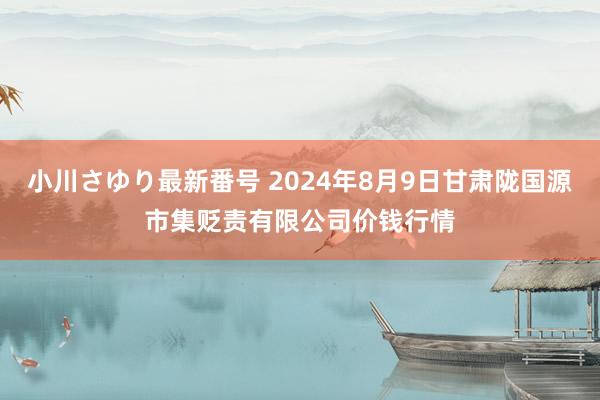 小川さゆり最新番号 2024年8月9日甘肃陇国源市集贬责有限公司价钱行情