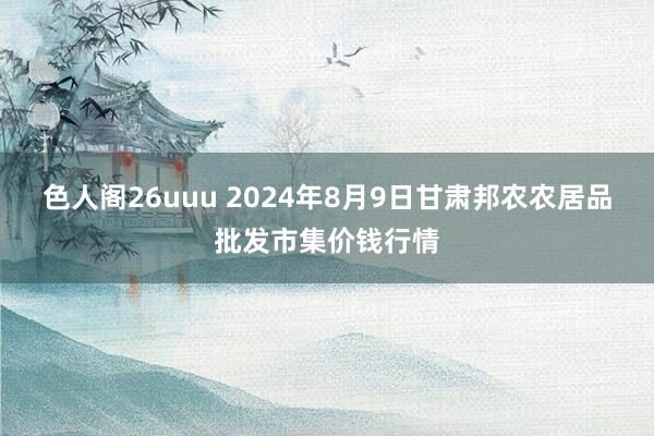 色人阁26uuu 2024年8月9日甘肃邦农农居品批发市集价钱行情