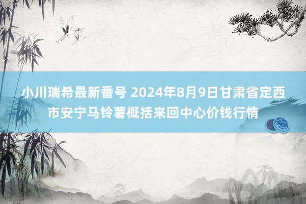 小川瑞希最新番号 2024年8月9日甘肃省定西市安宁马铃薯概括来回中心价钱行情