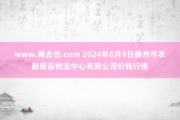 www.俺去也.com 2024年8月9日滕州市农副居品物流中心有限公司价钱行情